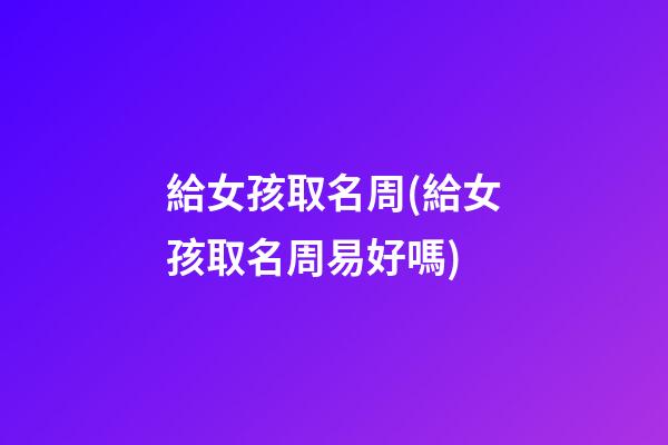 給女孩取名周(給女孩取名周易好嗎)