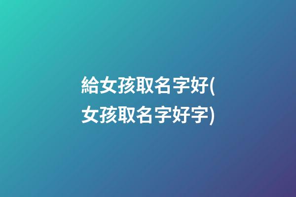 給女孩取名字好(女孩取名字好字)