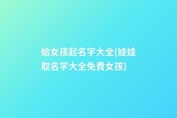 給女孩起名字大全(娃娃取名字大全免費女孩)