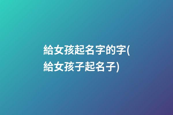 給女孩起名字的字(給女孩子起名子)