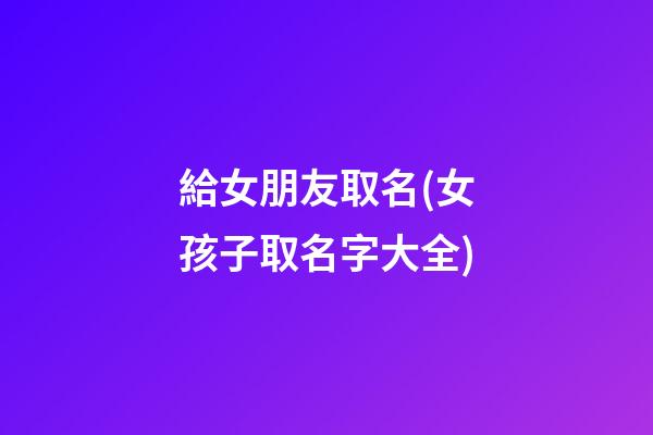 給女朋友取名(女孩子取名字大全)