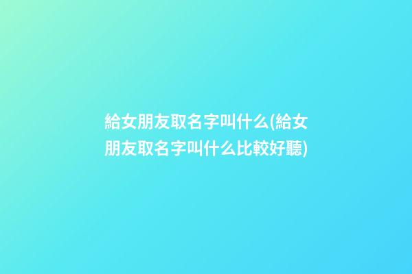 給女朋友取名字叫什么(給女朋友取名字叫什么比較好聽)