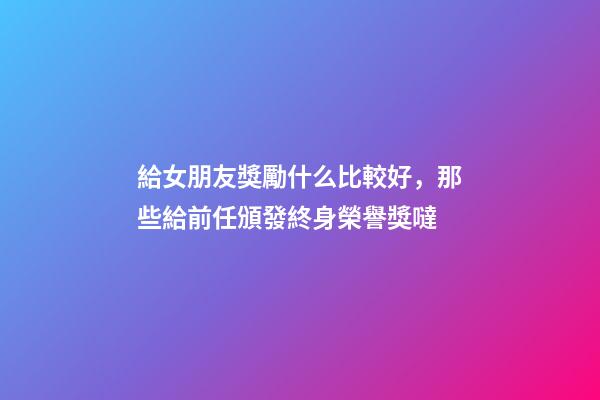 給女朋友獎勵什么比較好，那些給前任頒發終身榮譽獎噠-第1張-觀點-玄機派