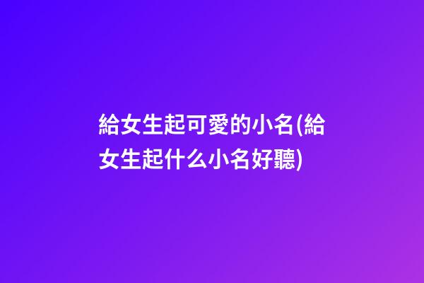 給女生起可愛的小名(給女生起什么小名好聽)