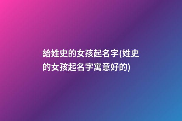 給姓史的女孩起名字(姓史的女孩起名字寓意好的)