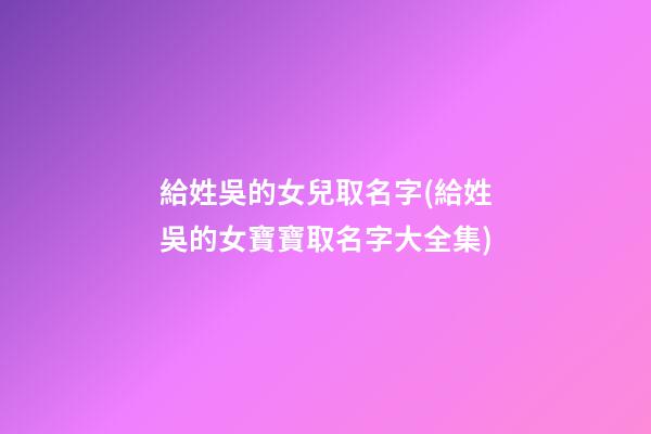 給姓吳的女兒取名字(給姓吳的女寶寶取名字大全集)