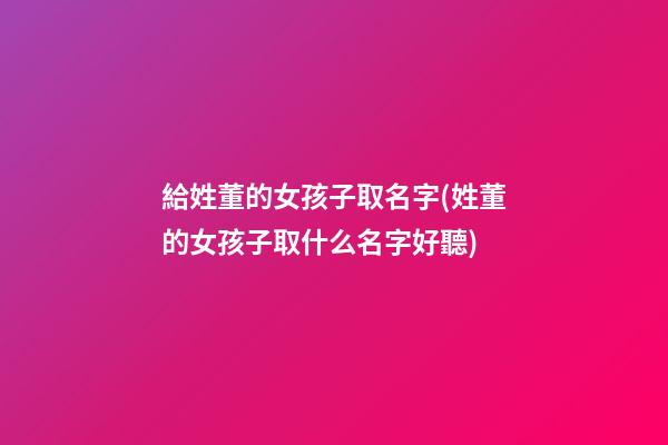 給姓董的女孩子取名字(姓董的女孩子取什么名字好聽)