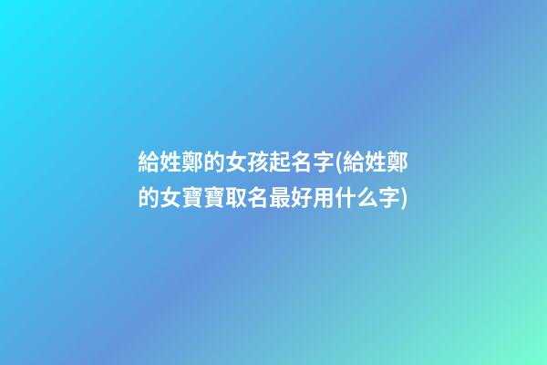 給姓鄭的女孩起名字(給姓鄭的女寶寶取名最好用什么字)