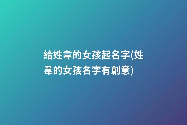 給姓韋的女孩起名字(姓韋的女孩名字有創意)