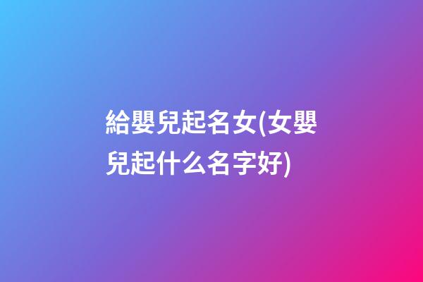 給嬰兒起名女(女嬰兒起什么名字好)