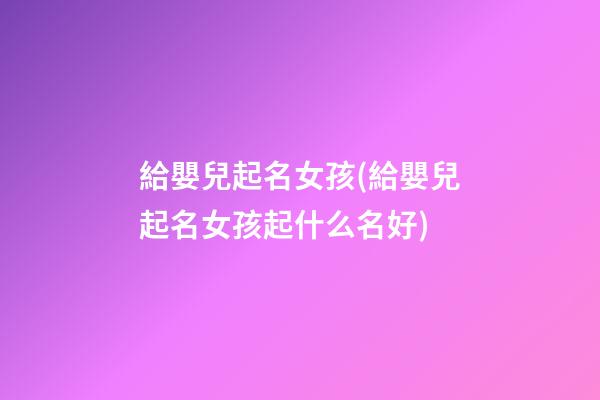 給嬰兒起名女孩(給嬰兒起名女孩起什么名好)