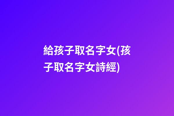 給孩子取名字女(孩子取名字女詩經)