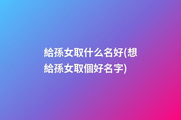 給孫女取什么名好(想給孫女取個好名字)