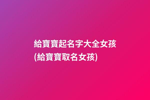 給寶寶起名字大全女孩(給寶寶取名女孩)