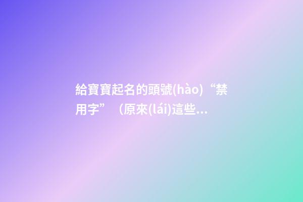 給寶寶起名的頭號(hào)“禁用字”（原來(lái)這些都是起名禁用字!）