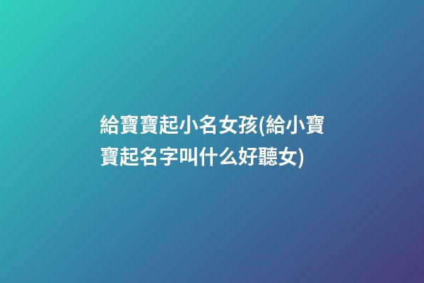 給寶寶起小名女孩(給小寶寶起名字叫什么好聽女)