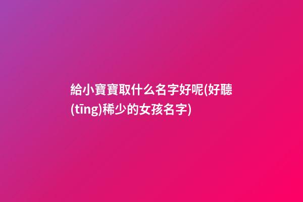 給小寶寶取什么名字好呢(好聽(tīng)稀少的女孩名字)
