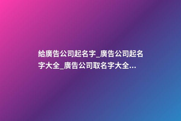 給廣告公司起名字_廣告公司起名字大全_廣告公司取名字大全_廣告公司名稱名字大全
