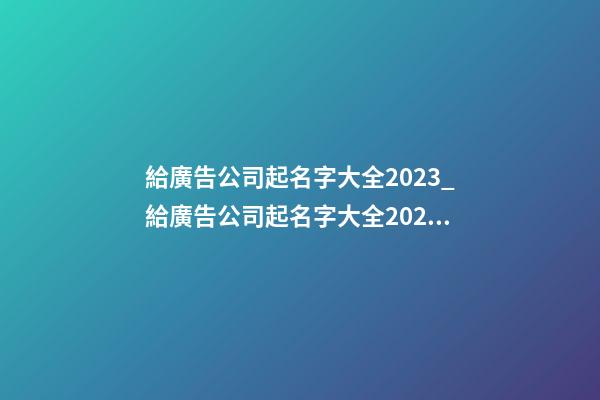 給廣告公司起名字大全2023_給廣告公司起名字大全2023-第1張-公司起名-玄機派