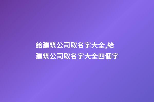 給建筑公司取名字大全,給建筑公司取名字大全四個字