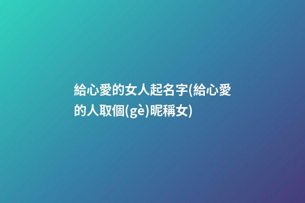 給心愛的女人起名字(給心愛的人取個(gè)昵稱女)