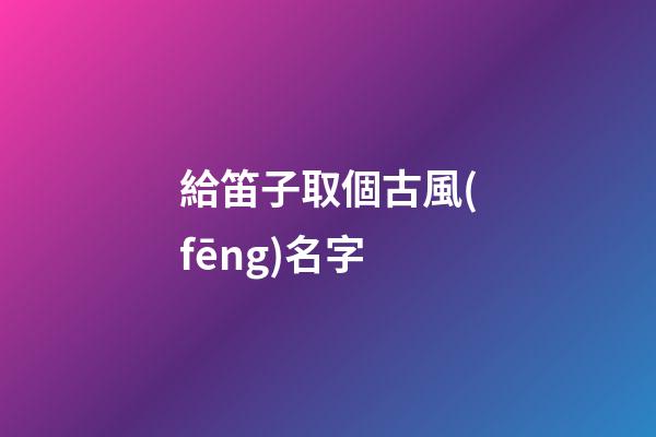 給笛子取個古風(fēng)名字(給笛子取個古風(fēng)名字大全)-第1張-寶寶起名-玄機(jī)派