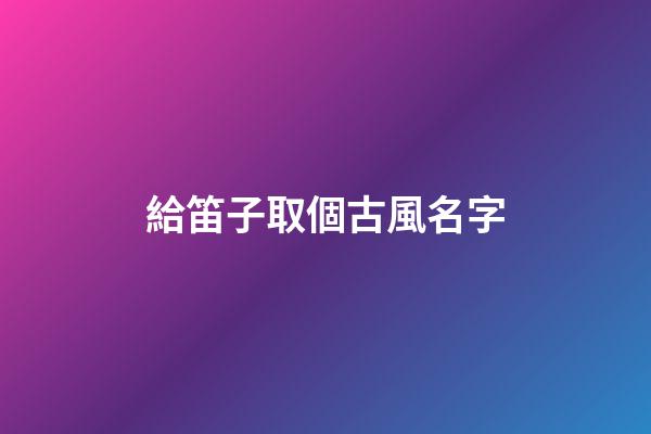 給笛子取個古風名字(給笛子取個古風名字大全)-第1張-寶寶起名-玄機派