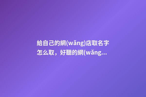 給自己的網(wǎng)店取名字怎么取，好聽的網(wǎng)店名字大全