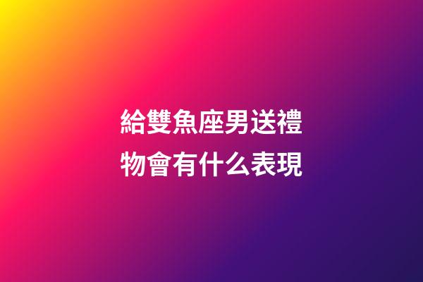 給雙魚座男送禮物會有什么表現-第1張-星座運勢-玄機派