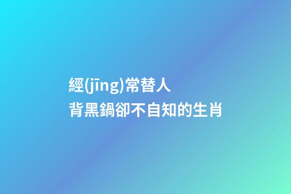 經(jīng)常替人背黑鍋卻不自知的生肖