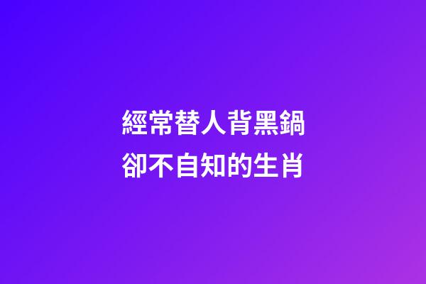 經常替人背黑鍋卻不自知的生肖