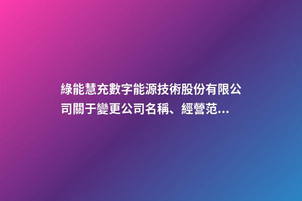 綠能慧充數字能源技術股份有限公司關于變更公司名稱、經營范圍及修改《公司章程》并完成工商變更登記的公告