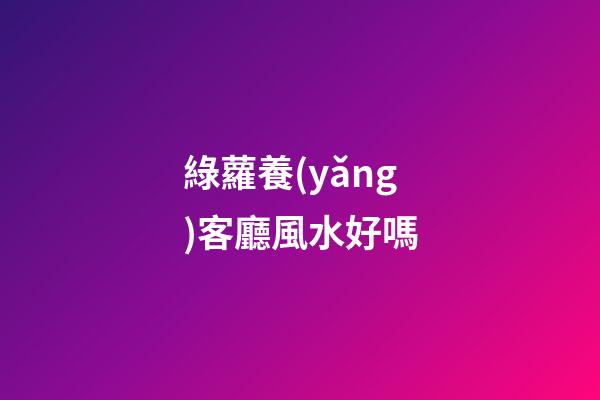 綠蘿養(yǎng)客廳風水好嗎