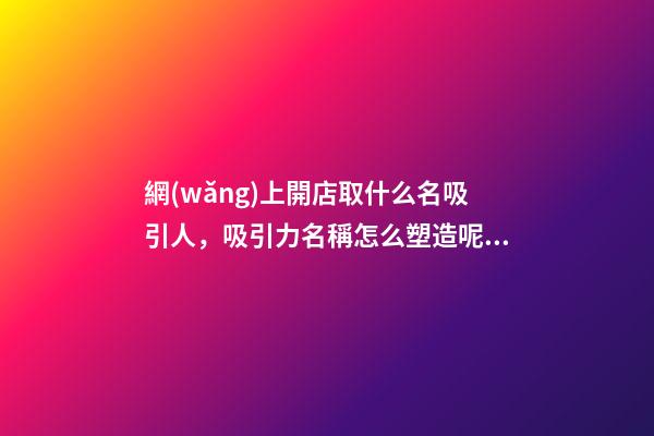 網(wǎng)上開店取什么名吸引人，吸引力名稱怎么塑造呢？