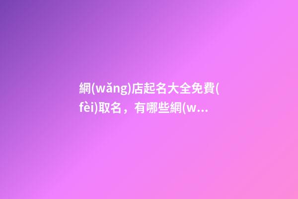 網(wǎng)店起名大全免費(fèi)取名，有哪些網(wǎng)店名稱可以選擇？