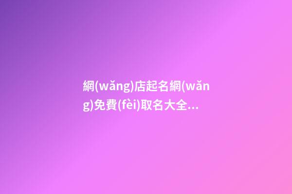 網(wǎng)店起名網(wǎng)免費(fèi)取名大全，這些名字不可選！-第1張-店鋪起名-玄機(jī)派