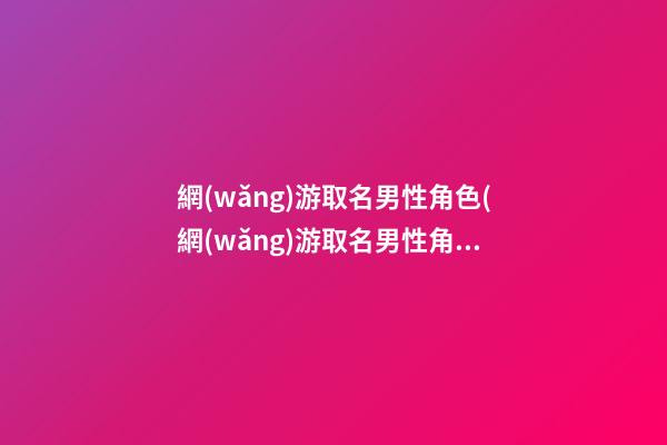 網(wǎng)游取名男性角色(網(wǎng)游取名男性角色名字大全)