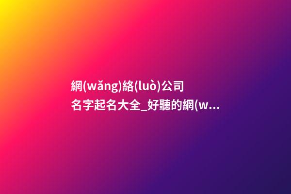 網(wǎng)絡(luò)公司名字起名大全_好聽的網(wǎng)絡(luò)公司名字大全