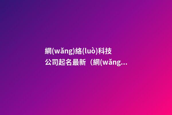 網(wǎng)絡(luò)科技公司起名最新（網(wǎng)絡(luò)科技公司起名免費(fèi)參考大全）