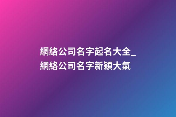 網絡公司名字起名大全_網絡公司名字新穎大氣