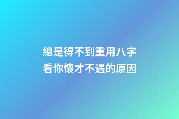 總是得不到重用?八字看你懷才不遇的原因