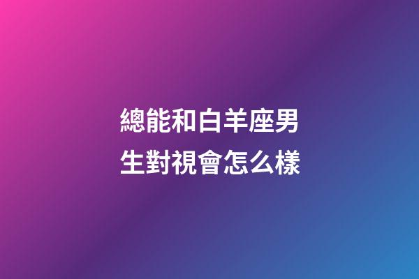 總能和白羊座男生對視會怎么樣-第1張-星座運勢-玄機派