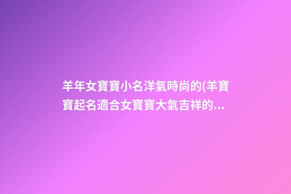 羊年女寶寶小名洋氣時尚的(羊寶寶起名適合女寶寶大氣吉祥的乳名)