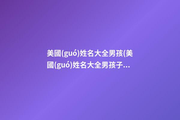 美國(guó)姓名大全男孩(美國(guó)姓名大全男孩子)