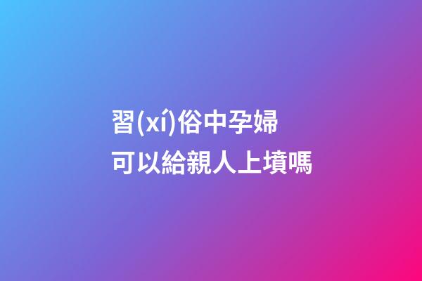 習(xí)俗中孕婦可以給親人上墳嗎