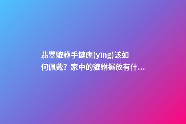 翡翠貔貅手鏈應(yīng)該如何佩戴？家中的貔貅擺放有什么講究？