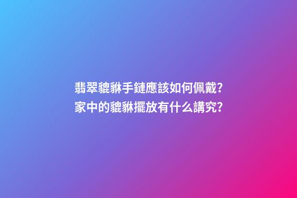 翡翠貔貅手鏈應該如何佩戴？家中的貔貅擺放有什么講究？