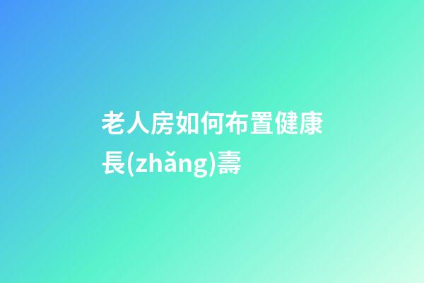 老人房如何布置健康長(zhǎng)壽