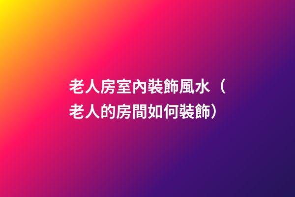 老人房室內裝飾風水（老人的房間如何裝飾）