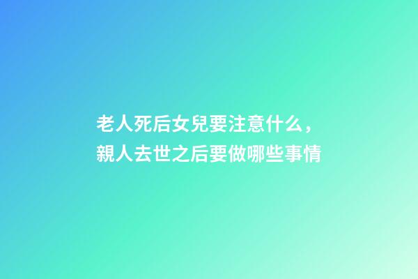 老人死后女兒要注意什么，親人去世之后要做哪些事情